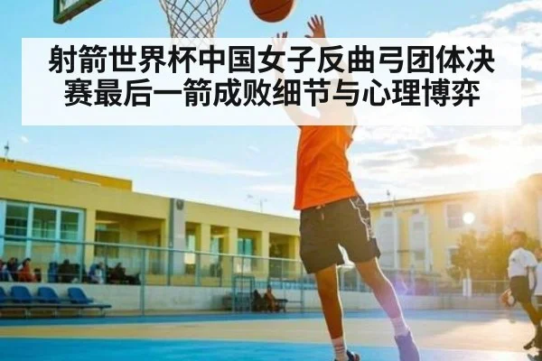 射箭世界杯中国女子反曲弓团体决赛最后一箭成败细节与心理博弈