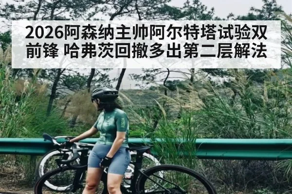 2026阿森纳主帅阿尔特塔试验双前锋 哈弗茨回撤多出第二层解法