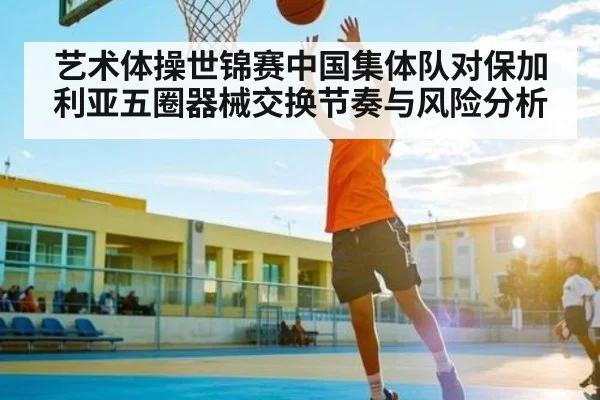 艺术体操世锦赛中国集体队对保加利亚五圈器械交换节奏与风险分析